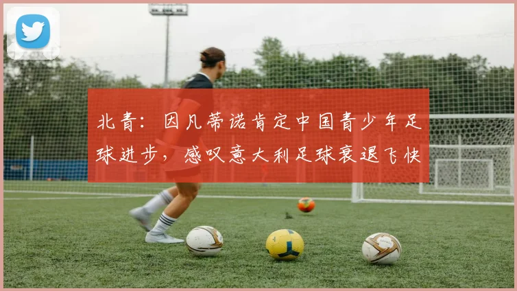北青：因凡蒂诺肯定中国青少年足球进步，感叹意大利足球衰退飞快