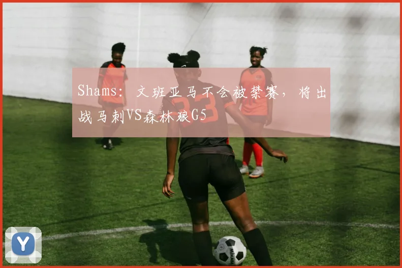 Shams：文班亚马不会被禁赛，将出战马刺VS森林狼G5