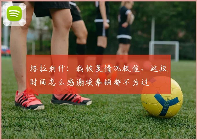 格拉利什：我恢复情况极佳，这段时间怎么感谢埃弗顿都不为过