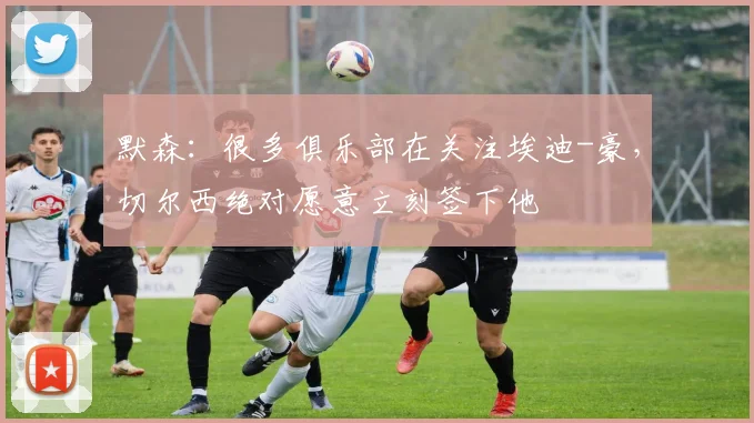 默森：很多俱乐部在关注埃迪-豪，切尔西绝对愿意立刻签下他