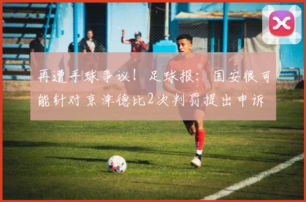 再遭手球争议！足球报：国安很可能针对京津德比2次判罚提出申诉