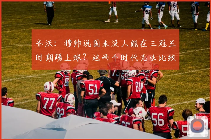 齐沃：穆帅说国米没人能在三冠王时期踢上球？这两个时代无法比较
